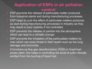  ESP prevents the release of particulate matter produced
from industrial plants and during manufacturing processes.
 ESP helps to curb the effect of particulate matters produces
as dust during manufacturing processes in industry as they
may result in poor visibility if not controlled.
 ESP prevents the release of particle into the atmosphere
which can lead to a climatic change.
 ESP prevents the inhalation of the particulates matters by
man which can pose threat to their health such as the lung
damage and bronchitis.
 It functions as flue gas desulfurization (FGD) in fossil fuel
power plant, this helps in controlling the level of sulfur dioxide
emitted from the burning of fossil fuel.
 