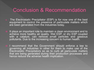 Conclusion & Recommendation
 The Electrostatic Precipitator (ESP) is for now one of the best
equipment to control the presence of particulate matters which
are been generated from the industries today.
 It plays an important role to maintain a clean environment and to
achieve more healthy air quality. Wet ESP, or dry ESP coupled
with a catalyst, can remove small particles and gaseous
pollutants. Due to the increasing concern to human health.
 I recommend that the Government should enforce a law to
governing all industries in other for them to make use of the
Electrostatic Precipitators so as to curb all particulate matters
that are being generated during their production processes and
hence reduce the adverse health implication.
 