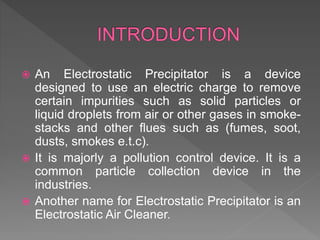  An Electrostatic Precipitator is a device
designed to use an electric charge to remove
certain impurities such as solid particles or
liquid droplets from air or other gases in smoke-
stacks and other flues such as (fumes, soot,
dusts, smokes e.t.c).
 It is majorly a pollution control device. It is a
common particle collection device in the
industries.
 Another name for Electrostatic Precipitator is an
Electrostatic Air Cleaner.
 