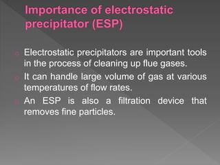 o Electrostatic precipitators are important tools
in the process of cleaning up flue gases.
o It can handle large volume of gas at various
temperatures of flow rates.
o An ESP is also a filtration device that
removes fine particles.
 
