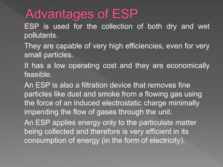• ESP is used for the collection of both dry and wet
pollutants.
• They are capable of very high efficiencies, even for very
small particles.
• It has a low operating cost and they are economically
feasible.
 An ESP is also a filtration device that removes fine
particles like dust and smoke from a flowing gas using
the force of an induced electrostatic charge minimally
impending the flow of gases through the unit.
 An ESP applies energy only to the particulate matter
being collected and therefore is very efficient in its
consumption of energy (in the form of electricity).
 