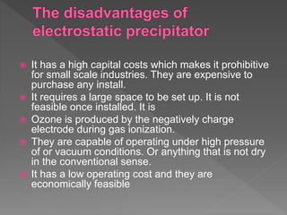  It has a high capital costs which makes it prohibitive
for small scale industries. They are expensive to
purchase any install.
 It requires a large space to be set up. It is not
feasible once installed. It is
 Ozone is produced by the negatively charge
electrode during gas ionization.
 They are capable of operating under high pressure
of or vacuum conditions. Or anything that is not dry
in the conventional sense.
 It has a low operating cost and they are
economically feasible
 