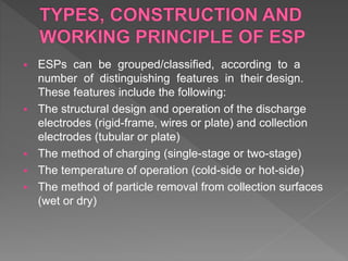  ESPs can be grouped/classified, according to a
number of distinguishing features in their design.
These features include the following:
 The structural design and operation of the discharge
electrodes (rigid-frame, wires or plate) and collection
electrodes (tubular or plate)
 The method of charging (single-stage or two-stage)
 The temperature of operation (cold-side or hot-side)
 The method of particle removal from collection surfaces
(wet or dry)
 