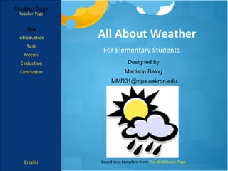 Student Page
 [Teacher Page]




                  All About Weather
     Title
 Introduction
     Task
                   For Elementary Students
   Process
  Evaluation                   Designed by
  Conclusion                 Madison Balog
                       MMR31@zips.uakron.edu




    Credits       Based on a template from The WebQuest Page
 