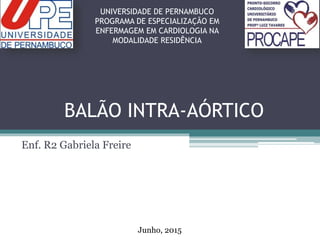 BALÃO INTRA-AÓRTICO
Enf. R2 Gabriela Freire
UNIVERSIDADE DE PERNAMBUCO
PROGRAMA DE ESPECIALIZAÇÃO EM
ENFERMAGEM EM CARDIOLOGIA NA
MODALIDADE RESIDÊNCIA
Junho, 2015
 
