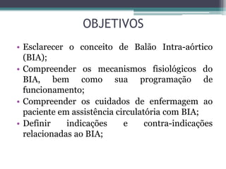 OBJETIVOS
• Esclarecer o conceito de Balão Intra-aórtico
(BIA);
• Compreender os mecanismos fisiológicos do
BIA, bem como sua programação de
funcionamento;
• Compreender os cuidados de enfermagem ao
paciente em assistência circulatória com BIA;
• Definir indicações e contra-indicações
relacionadas ao BIA;
 