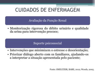 CUIDADOS DE ENFERMAGEM
Avaliação da Função Renal
• Monitorização rigorosa do débito urinário e qualidade
da urina para intervenção precoce;
Suporte psicossocial
• Intervenções que minimizem o estresse e desorientação;
• Priorizar diálogo aberto com os familiares, ajudando-os
a interpretar a situação apresentada pelo paciente;
Fonte: SMELTZER, BARE, 2012; Woods, 2005.
 