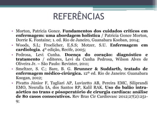 REFERÊNCIAS
• Morton, Patricia Gonce. Fundamentos dos cuidados críticos em
enfermagem: uma abordagem holística / Patricia Gonce Morton,
Dorrie K. Fontaine; 1. ed. Rio de Janeiro, Guanabara Kooban, 2014;
• Woods, S.L; Froelicher, E.S.S; Motzer, S.U. Enfermagem em
cardiologia. 4º edição, Recife, 2005;
• Pedrosa, Levi Cunha. Doença do coração: diagnóstico e
tratamento / editores, Levi da Cunha Pedrosa, Wilson Alves de
Oliveira Jr. – São Paulo: Revinter, 2011;
• Smeltzer, S. C.; Bare, B. G. Brunner & Suddarth, tratado de
enfermagem médico-cirúrgica. 12º ed. Rio de Janeiro: Guanabara
Koogan, 2012;
• Pivatto Júnior F, Tagliari AP, Luvizetto AB, Pereira EMC, Siliprandi
EMO, Nesralla IA, dos Santos RP, Kalil RAK. Uso do balão intra-
aórtico no trans e pósoperatório de cirurgia cardíaca: análise
de 80 casos consecutivos. Rev Bras Cir Cardiovasc 2012;27(2):251-
9;
 
