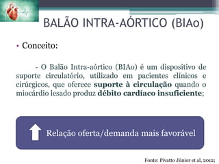 BALÃO INTRA-AÓRTICO (BIAo)
• Conceito:
- O Balão Intra-aórtico (BIAo) é um dispositivo de
suporte circulatório, utilizado em pacientes clínicos e
cirúrgicos, que oferece suporte à circulação quando o
miocárdio lesado produz débito cardíaco insuficiente;
Relação oferta/demanda mais favorável
Fonte: Pivatto Júnior et al, 2012;
 