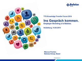 www.baloise.ch
TTS Knowledge Transfer Forum 2014
Ins Gespräch kommen.
Employer Branding à la Baloise.
Heidelberg, 15.05.2014
Marcus Fischer,
Baloise Group, Basel
 