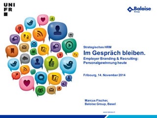 www.baloise.ch
Strategisches HRM
Im Gespräch bleiben.
Employer Branding & Recruiting:
Personalgewinnung heute
Fribourg, 14. November 2014
Marcus Fischer,
Baloise Group, Basel
 