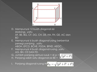 D. Mempunyai 12 buah diagonal sisi
   (bidang), yaitu
   AF, BE, BG, CF, DG, CH, DE, HA, FH, GE, AC dan
   BD
E. Mempunyai 6 buah diagonal yang berbentuk
   persegi panjang , yaitu
   ABGH, EFCD, BCHE, FGDA, BFHD, AEGC.
F. Mempunyai 4 buah diagonal ruang, yaitu
   AG, BH, CE DAN FD.
G. Jumlah panjang semua rusuk = 4( p + l + t)
H. Panjang salah satu diagonal sisi BE =

I. Panjang diagonal ruang HB =
 