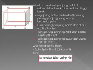 Misalkan p adalah panjang balok, l
    adalah lebar balok, dan t adalah tinggi
    balok.
 Jaring- jaring balok terdiri atas 3 pasang
    persegi panjang yang luasnya
    berbeda, yaitu :
a. Luas persegi panjang ABCD dan EFGH
    = (pl) (pl) = 2pl
b.  Luas persegi panjang ABFE dan CDHG
    = (pt) (pt) = 2pt
c.  Luas persegi panjang BCGF dan ADHE
    = (lt) (lt) = 2lt
Luas jaring- jaring balok
= 2pl + 2pt + 2lt = 2 (pl + pt + lt)
Jadi,
 