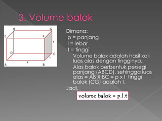 Dimana:
 p = panjang
 l = lebar
 t = tinggi
    Volume balok adalah hasil kali
    luas alas dengan tingginya.
    Alas balok berbentuk persegi
    panjang (ABCD), sehingga luas
    alas = AB X BC = p x l tinggi
    balok (CG) adalah t.
Jadi,
 