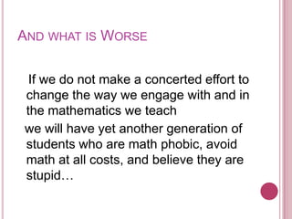 And what is Worse   If we do not make a concerted effort to change the way we engage with and in the mathematics we teach  we will have yet another generation of students who are math phobic, avoid math at all costs, and believe they are stupid…