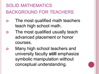 solid mathematics background for teachersThe most qualified math teachers teach high school math.The most qualified usually teach advanced placement or honor courses.Many high school teachers and university faculty still emphasize symbolic manipulation without conceptual understanding.