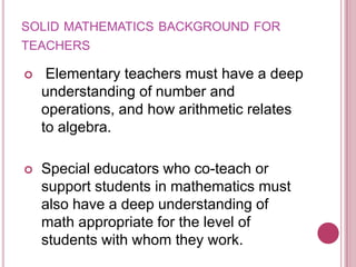 solid mathematics background for teachers Elementary teachers must have a deep understanding of number and operations, and how arithmetic relates to algebra.Special educators who co-teach or support students in mathematics must also have a deep understanding of math appropriate for the level of students with whom they work.