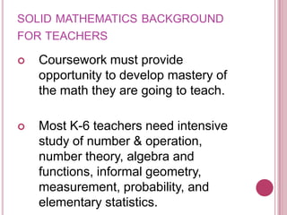 solid mathematics background for teachersCoursework must provide opportunity to develop mastery of the math they are going to teach.Most K-6 teachers need intensive study of number & operation, number theory, algebra and functions, informal geometry, measurement, probability, and elementary statistics.