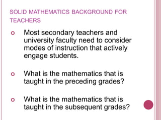 solid mathematics background for teachersMost secondary teachers and university faculty need to consider modes of instruction that actively engage students.What is the mathematics that is taught in the preceding grades?What is the mathematics that is taught in the subsequent grades?