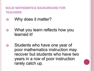 solid mathematics background for teachersWhy does it matter?What you learn reflects how you learned it!Students who have one year of poor mathematics instruction may recover but students who have two years in a row of poor instruction rarely catch up.