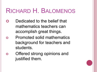 Richard H. BalomenosDedicated to the belief that 	mathematics teachers can	accomplish great things.Promoted solid mathematics background for teachers and students.Offered strong opinions and justified them.