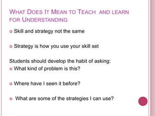 What Does It Mean to Teach  and learn for UnderstandingSkill and strategy not the sameStrategy is how you use your skill setStudents should develop the habit of asking:What kind of problem is this?Where have I seen it before? What are some of the strategies I can use?