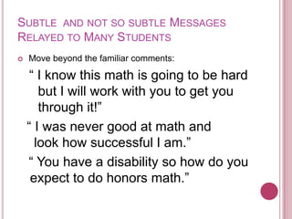 Subtle  and not so subtle Messages Relayed to Many Students Move beyond the familiar comments:“ I know this math is going to be hard but I will work with you to get you through it!”  “ I was never good at math and    look how successful I am.”  “ You have a disability so how do you expect to do honors math.”
