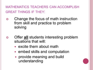mathematics teachers can accomplish great things if they:Change the focus of math instruction from skill and practice to problem solvingOffer all students interesting problem situations that will:  excite them about math  embed skills and computationprovide meaning and build understanding