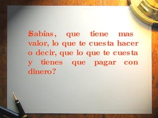 ¿Sabías, que tiene mas valor, lo que te cuesta hacer o decir, que lo que te cuesta y tienes que pagar con dinero?   