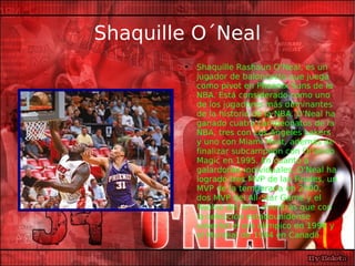 Shaquille O´Neal Shaquille Rashaun O’Neal, es un jugador de baloncesto que juega como pívot en Phoenix Suns de la NBA. Está considerado como uno de los jugadores más dominantes de la historia de la NBA. O'Neal ha ganado cuatro campeonatos de la NBA, tres con Los Angeles Lakers y uno con Miami Heat, además de finalizar subcampeón con Orlando Magic en 1995. En cuanto a galardones individuales, O'Neal ha logrado tres MVP de las Finales, un MVP de la temporada en 2000, dos MVP del All-Star Game y el Rookie del Año, mientras que con la selección estadounidense cosechó el oro olímpico en 1996 y el Mundial de 1994 en Canadá. 
