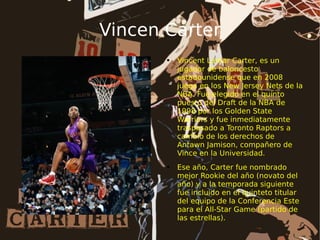 Vincen Carter Vincent Lamar Carter, es un jugador de baloncesto estadounidense que en 2008 juega en los New Jersey Nets de la NBA. Fue elegido en el quinto puesto del Draft de la NBA de 1998 por los Golden State Warriors y fue inmediatamente traspasado a Toronto Raptors a cambio de los derechos de Antawn Jamison, compañero de Vince en la Universidad. Ese año, Carter fue nombrado mejor Rookie del año (novato del año) y a la temporada siguiente fue incluido en el quinteto titular del equipo de la Conferencia Este para el All-Star Game (partido de las estrellas). 