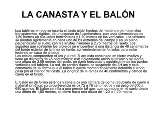 LA CANASTA Y EL BALÓN   Los tableros en que se inserta el cesto están hechos de madera o de materiales transparentes, rígidos, de un espesor de 3 centímetros, con unas dimensiones de 1,80 metros en sus lados horizontales y 1,20 metros en los verticales. Los tableros se montan rígidamente en cada uno de los extremos del campo y en un plano perpendicular al suelo, con las aristas inferiores a 2,75 metros del suelo. Los soportes que sostienen los tableros se encuentran a una distancia de 40 centímetros del borde exterior de la línea de fondo, convenientemente forrados para evitar lesiones en caso de choque. Los cestos comprenden el aro y la red. El aro está construido en hierro maóizo y tiene un diámetro de 45 centímetros; está rígidamente unido al tablero y situado a una altura de 3,05 metros del suelo, en plano horizontal y equidistante de los bordes verticales del tablero. La red, de cordón blanco, se suspende del 3H aro y está construida de tal forma que el balón H queda momentáneamente detenido cuando pasa por el interior del cesto. La longitud de la red es de 40 centímetros y carece de cierre en el fondo. El balón es de forma esférica y consta de una cámara de goma recubierta de cuero o material sintético; su circunferencia es de 75 a 78 centímetros y su peso de 600 a 650 gramos. El balón se infla a una presión tal que, cuando rebote en el suelo desde una altura de 1,80 metros, se eleve hasta una altura de 1,20 a 1,40 metros  