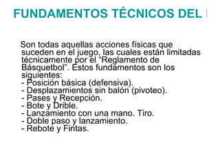 FUNDAMENTOS TÉCNICOS DEL BALONCESTO   Son todas aquellas acciones físicas que suceden en el juego, las cuales están limitadas técnicamente por el “Reglamento de Básquetbol”. Estos fundamentos son los siguientes:  - Posición básica (defensiva). - Desplazamientos sin balón (pivoteo).  - Pases y Recepción.  - Bote y Drible.  - Lanzamiento con una mano. Tiro. - Doble paso y lanzamiento. - Rebote y Fintas. 