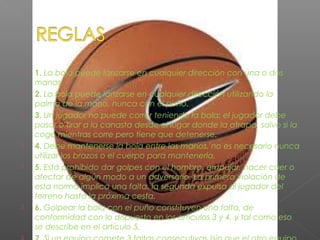  1. La bola puede lanzarse en cualquier dirección con una o dos
manos.
 2. La bola puede lanzarse en cualquier dirección utilizando la
palma de la mano, nunca con el puño.
 3. Un jugador no puede correr teniendo la bola; el jugador debe
pasar o tirar a la canasta desde el lugar donde la atrapa, salvo si la
coge mientras corre pero tiene que detenerse.
 4. Debe mantenerse la bola entre las manos, no es necesario nunca
utilizar los brazos o el cuerpo para mantenerla.
 5. Está prohibido dar golpes con el hombro, empujar, hacer caer o
afectar de algún modo a un adversario. La primera violación de
esta norma implica una falta, la segunda expulsa al jugador del
terreno hasta la próxima cesta.
 6. Golpear la bola con el puño constituyen una falta, de
conformidad con lo dispuesto en los artículos 3 y 4, y tal como eso
se describe en el artículo 5.

 