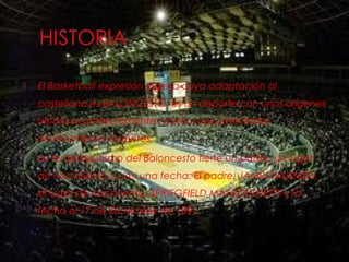 El Basketball expresión Inglesa cuya adaptación al
castellano es BALONCESTO, es un deporte con unos orígenes
históricos perfectamente claros y documentados
relativamente recientes.
 La fe de bautismo del Baloncesto tiene un padre, un lugar
de nacimiento y casi una fecha: El padre, JAMES NAISMITH,
el lugar de nacimiento, SPRIEGFIELD MASACHUSETTS y la
fecha el 17 de Diciembre de 1891.
 