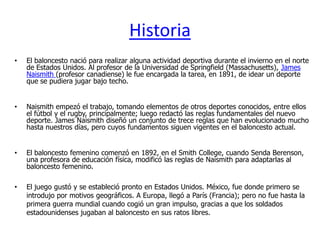 Historia
•   El baloncesto nació para realizar alguna actividad deportiva durante el invierno en el norte
    de Estados Unidos. Al profesor de la Universidad de Springfield (Massachusetts), James
    Naismith (profesor canadiense) le fue encargada la tarea, en 1891, de idear un deporte
    que se pudiera jugar bajo techo.


•   Naismith empezó el trabajo, tomando elementos de otros deportes conocidos, entre ellos
    el fútbol y el rugby, principalmente; luego redactó las reglas fundamentales del nuevo
    deporte. James Naismith diseñó un conjunto de trece reglas que han evolucionado mucho
    hasta nuestros días, pero cuyos fundamentos siguen vigentes en el baloncesto actual.


•   El baloncesto femenino comenzó en 1892, en el Smith College, cuando Senda Berenson,
    una profesora de educación física, modificó las reglas de Naismith para adaptarlas al
    baloncesto femenino.

•   El juego gustó y se estableció pronto en Estados Unidos. México, fue donde primero se
    introdujo por motivos geográficos. A Europa, llegó a París (Francia); pero no fue hasta la
    primera guerra mundial cuando cogió un gran impulso, gracias a que los soldados
    estadounidenses jugaban al baloncesto en sus ratos libres.
 