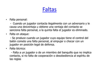 Faltas
• Falta personal:
   - Cuando un jugador contacta ilegalmente con un adversario y le
  causa una desventaja u obtiene una ventaja del contacto se
  sanciona falta personal, a la quinta falta el jugador es eliminado.
• Falta en ataque:
   - Se produce cuando un jugador cuyo equipo tiene el control del
  balón comete una falta personal, al empujar o chocar con un
  jugador en posición legal de defensa.
• Falta técnica:
    - Falta a un jugador o de un miembro del banquillo que no implica
  contacto, si no falta de cooperación o desobediencia al espíritu de
  las reglas
 
