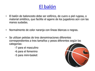 El balón
• El balón de baloncesto debe ser esférico, de cuero o piel rugosa, o
  material sintético, que facilite el agarre de los jugadores aún con las
  manos sudadas.

• Normalmente de color naranja con líneas blancas o negras.

• Se utilizan pelotas de tres denominaciones diferentes
  correspondientes a tres tamaños y pesos diferentes según las
  categorías:
       -7 para el masculino
       -6 para el femenino
       -5 para mini-basket
 