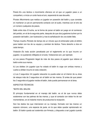 Pared.-Es una táctica o movimiento ofensivo en el que un jugador pasa a un
compañero, e inicia un corte hacia el aro, esperando le sea devuelto.

Pivotar.-Movimiento que realiza un jugador en posesión del balón y que consiste
en mantener un pie en permanente contacto con el suelo, mientras con el otro da
un número cualquiera de pasos.

Salto entre dos.-O lucha, es la forma de poner el balón en juego en el comienzo
del partido, en el de la segunda parte, después de que dos jugadores luchen por la
posesión del balón, (ver ilustración) y tras la señalización de una doble falta.

Tiempo muerto.-Periodo de tiempo de un minuto que el entrenador pide al árbitro
para hablar con los de su equipo y cambiar de táctica. Tiene derecho a dos en
cada tiempo.

Violación.-Es toda acción penalizada por el reglamento en la que incurre un
jugador, no quedando reflejada en el acta. Violaciones son, por ejemplo:

a) Los pasos: Progresión ilegal de más de dos pasos el jugador que retiene el
balón entre sus manos.

b) Los dobles: Un jugador que ha votado el balón lo coge con ambas manos y
vuelve a driblar incurre en esta violación.

c) Los 3 segundos: Un jugador atacante no puede estar en el interior de su área
de ataque más de 3 segundos sin el balón en las manos. Si antes de que pasen
los 3 segundos el jugador recibe el balón, éste puede permanecer en el área.

ASPECTOS TÉCNICOS

*BOTE DEL BALON:

El principio fundamental en el manejo del balón, es el de que nunca debe
sostenerse con las palmas de las manos, y que el contacto con éstas ha de ser
momentáneo, en el instante mismo de producirse la recepción.

Son los dedos los que intervienen en su manejo, formado con las manos un
espacio cóncavo, una especia de jaula, en la que debe quedar aprisionado en
balón. El balón queda así sostenido con firmeza, y dispuesto a ser jugado cuando
 