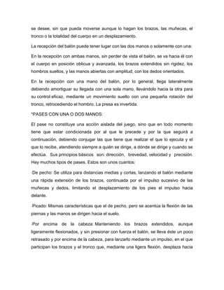 se desee, sin que pueda moverse aunque lo hagan los brazos, las muñecas, el
tronco o la totalidad del cuerpo en un desplazamiento.

La recepción del balón puede tener lugar con las dos manos o solamente con una:

En la recepción con ambas manos, sin perder de vista el balón, se va hacia él con
el cuerpo en posición oblicua y avanzada, los brazos extendidos sin rigidez, los
hombros sueltos, y las manos abiertas con amplitud, con los dedos orientados.

En la recepción con una mano del balón, por lo general, llega lateralmente
debiendo amortiguar su llegada con una sola mano, llevándolo hacia la otra para
su control eficaz, mediante un movimiento suelto con una pequeña rotación del
tronco, retrocediendo el hombro. La presa es invertida.

*PASES CON UNA O DOS MANOS:

El pase no constituye una acción aislada del juego, sino que en todo momento
tiene que estar condicionada por al que le precede y por la que seguirá a
continuación, debiendo conjugar las que tiene que realizar el que lo ejecuta y el
que lo recibe, atendiendo siempre a quién se dirige, a dónde se dirige y cuando se
efectúa. Sus principios básicos son: dirección, brevedad, velocidad y precisión.
Hay muchos tipos de pases. Estos son unos cuantos:

De pecho: Se utiliza para distancias medias y cortas, lanzando el balón mediante
una rápida extensión de los brazos, continuada por el impulso sucesivo de las
muñecas y dedos, limitando el desplazamiento de los pies el impulso hacia
delante.

Picado: Mismas características que el de pecho, pero se acentúa la flexión de las
piernas y las manos se dirigen hacia el suelo.

Por encima de la cabeza: Manteniendo los brazos extendidos, aunque
ligeramente flexionados, y sin presionar con fuerza el balón, se lleva éste un poco
retrasado y por encima de la cabeza, para lanzarlo mediante un impulso, en el que
participan los brazos y el tronco que, mediante una ligera flexión, desplaza hacia
 