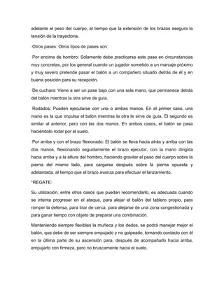 adelante el peso del cuerpo, al tiempo que la extensión de los brazos asegura la
tensión de la trayectoria.

Otros pases: Otros tipos de pases son:

Por encima de hombro: Solamente debe practicarse este pase en circunstancias
muy concretas, por los general cuando un jugador sometido a un marcaje próximo
y muy severo pretende pasar el balón a un compañero situado detrás de él y en
buena posición para su recepción.

De cuchara: Viene a ser un pase bajo con una sola mano, que permanece detrás
del balón mientras la otra sirve de guía.

Rodados: Pueden ejecutarse con una o ambas manos. En el primer caso, una
mano es la que impulsa el balón mientras la otra le sirve de guía. El segundo es
similar al anterior, pero con las dos manos. En ambos casos, el balón se pasa
haciéndolo rodar por el suelo.

Por arriba y con el brazo flexionado: El balón se lleva hacia atrás y arriba con las
dos manos, flexionando seguidamente el brazo ejecutor, con la mano dirigida
hacia arriba y a la altura del hombro, haciendo gravitar el peso del cuerpo sobre la
pierna del mismo lado, para cargarse después sobre la pierna opuesta y
adelantada, al tiempo que el brazo avanza para efectuar el lanzamiento.

*REGATE:

Su utilización, entre otros casos que puedan recomendarlo, es adecuada cuando
se intenta progresar en el ataque, para alejar el balón del tablero propio, para
romper la defensa, para tirar de cerca, para alejarse de una zona congestionada y
para ganar tiempo con objeto de preparar una combinación.

Manteniendo siempre flexibles la muñeca y los dedos, se podrá manejar mejor el
balón, que debe de ser siempre empujado y no golpeado, tomando contacto con él
en la última parte de su ascensión para, después de acompañarlo hacia arriba,
empujarlo con firmeza, pero no bruscamente hacia el suelo.
 