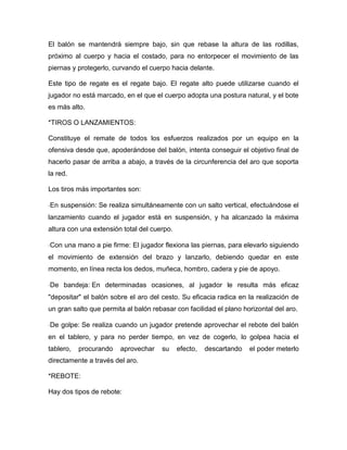 El balón se mantendrá siempre bajo, sin que rebase la altura de las rodillas,
próximo al cuerpo y hacia el costado, para no entorpecer el movimiento de las
piernas y protegerlo, curvando el cuerpo hacia delante.

Este tipo de regate es el regate bajo. El regate alto puede utilizarse cuando el
jugador no está marcado, en el que el cuerpo adopta una postura natural, y el bote
es más alto.

*TIROS O LANZAMIENTOS:

Constituye el remate de todos los esfuerzos realizados por un equipo en la
ofensiva desde que, apoderándose del balón, intenta conseguir el objetivo final de
hacerlo pasar de arriba a abajo, a través de la circunferencia del aro que soporta
la red.

Los tiros más importantes son:

En suspensión: Se realiza simultáneamente con un salto vertical, efectuándose el
lanzamiento cuando el jugador está en suspensión, y ha alcanzado la máxima
altura con una extensión total del cuerpo.

Con una mano a pie firme: El jugador flexiona las piernas, para elevarlo siguiendo
el movimiento de extensión del brazo y lanzarlo, debiendo quedar en este
momento, en línea recta los dedos, muñeca, hombro, cadera y pie de apoyo.

De bandeja: En determinadas ocasiones, al jugador le resulta más eficaz
"depositar" el balón sobre el aro del cesto. Su eficacia radica en la realización de
un gran salto que permita al balón rebasar con facilidad el plano horizontal del aro.

De golpe: Se realiza cuando un jugador pretende aprovechar el rebote del balón
en el tablero, y para no perder tiempo, en vez de cogerlo, lo golpea hacia el
tablero,   procurando   aprovechar    su     efecto,   descartando   el poder meterlo
directamente a través del aro.

*REBOTE:

Hay dos tipos de rebote:
 