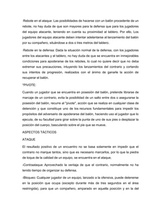 Rebote en el ataque: Las posibilidades de hacerse con un balón procedente de un
rebote, no hay duda de que son mayores para la defensa que para los jugadores
del equipo atacante, teniendo en cuenta su proximidad al tablero. Por ello, Los
jugadores del equipo atacante deben intentar adelantarse al lanzamiento del balón
por su compañero, situándose a dos o tres metros del tablero.

Rebote en la defensa: Dada la situación normal de la defensa, con los jugadores
entre los atacantes y el tablero, no hay duda de que se encuentra en inmejorables
condiciones para apoderarse de los rebotes, lo cual no quiere decir que no deba
extremar sus precauciones, intuyendo los lanzamientos del contrario y cortando
sus intentos de progresión, realizados con el ánimo de ganarle la acción de
recuperar el balón.

*PIVOTE:

Cuando un jugador que se encuentra en posesión del balón, pretende librarse de
marcaje de un contrario, evita la posibilidad de un salto entre dos o asegurarse la
posesión del balón, recurre al "pivote", acción que se realiza en cualquier clase de
detención y que constituye uno de los recursos fundamentales para impedir los
propósitos del adversario de apoderarse del balón, haciendo uso el jugador que lo
ejecuta, de su facultad para girar sobre la punta de uno de sus pies o desplazar la
posición del cuerpo, basculando sobre el pie que se mueve.

ASPECTOS TÁCTICOS

ATAQUE

El resultado positivo de un encuentro no se basa solamente en impedir que el
contrario no marque tantos, sino que es necesario marcarlos, por lo que la piedra
de toque de la calidad de un equipo, se encuentra en el ataque.

-Contraataque: Aprovechado la ventaja de que el contrario, normalmente no ha
tenido tiempo de organizar su defensa.

-Bloqueo: Cualquier jugador de un equipo, lanzado a la ofensiva, puede detenerse
en la posición que ocupa (excepto durante más de tres segundos en el área
restringida), para que un compañero, amparado en aquella posición y en la del
 