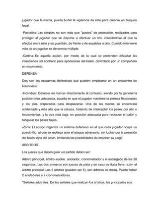 jugador que le marca, pueda burlar la vigilancia de éste para crearse un bloqueo
legal.

-Pantallas: Las simples no son más que "postes" de protección, realizados para
proteger al jugador que se dispone a efectuar un tiro, colocándose el que la
efectúa entre este y su guardián, de frente o de espaldas al aro. Cuando interviene
más de un jugador se denomina múltiple.

-Cortina: Es aquella acción, por medio de la cual se pretenden dificultar las
intenciones del contrario para apoderarse del balón, controlado por un compañero
en movimiento.

DEFENSA

Dos son los esquemas defensivos que pueden emplearse en un encuentro de
baloncesto:

-Individual: Consiste en marcar directamente al contrario, siendo por lo general la
posición más adecuada, aquella en que el jugador mantiene la piernas flexionadas
y los pies preparados para desplazarse. Una de las manos se encontrará
adelantada y más alta que la cabeza, tratando de interceptar los pases por alto o
lanzamientos, y la otra más baja, en posición adecuada para rechazar el balón y
bloquear los pases bajos.

-Zona: El equipo organiza un sistema defensivo en el que cada jugador ocupa un
puesto fijo, al que se repliega ante el ataque adversario, sin luchar por la posesión
del balón lejos del cesto, limitando las posibilidades de imponer su juego.

ÁRBITROS

Los jueces que deben guiar un partido deben ser:

Arbitro principal, árbitro auxiliar, anotador, cronometrador y el encargado de los 30
segundos. Los dos primeros son jueces de pista y en caso de duda lleva razón el
árbitro principal. Los 3 últimos (pueden ser 5), son árbitros de mesa. Puede haber
2 anotadores y 2 cronometradores.

*Señales arbitrales: De las señales que realizan los árbitros, las principales son:
 