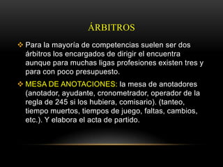 ÁRBITROS
 Para la mayoría de competencias suelen ser dos
  árbitros los encargados de dirigir el encuentra
  aunque para muchas ligas profesiones existen tres y
  para con poco presupuesto.
 MESA DE ANOTACIONES: la mesa de anotadores
  (anotador, ayudante, cronometrador, operador de la
  regla de 245 si los hubiera, comisario). (tanteo,
  tiempo muertos, tiempos de juego, faltas, cambios,
  etc.). Y elabora el acta de partido.
 