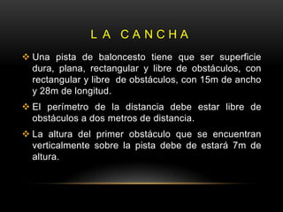 L A CANCHA
 Una pista de baloncesto tiene que ser superficie
  dura, plana, rectangular y libre de obstáculos, con
  rectangular y libre de obstáculos, con 15m de ancho
  y 28m de longitud.
 El perímetro de la distancia debe estar libre de
  obstáculos a dos metros de distancia.
 La altura del primer obstáculo que se encuentran
  verticalmente sobre la pista debe de estará 7m de
  altura.
 