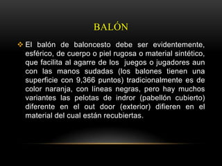 BALÓN
 El balón de baloncesto debe ser evidentemente,
  esférico, de cuerpo o piel rugosa o material sintético,
  que facilita al agarre de los juegos o jugadores aun
  con las manos sudadas (los balones tienen una
  superficie con 9,366 puntos) tradicionalmente es de
  color naranja, con líneas negras, pero hay muchos
  variantes las pelotas de indror (pabellón cubierto)
  diferente en el out door (exterior) difieren en el
  material del cual están recubiertas.
 