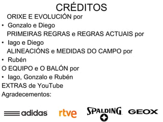 CRÉDITOS ORIXE E EVOLUCIÓN por Gonzalo e Diego PRIMEIRAS REGRAS e REGRAS ACTUAIS por Iago e Diego ALINEACIÓNS e MEDIDAS DO CAMPO por Rubén O EQUIPO e O BALÓN por Iago, Gonzalo e Rubén EXTRAS de YouTube Agradecementos: 
