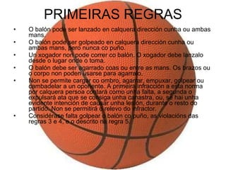 PRIMEIRAS REGRAS O balón pode ser lanzado en calquera dirección cunha ou ambas mans.  O balón pode ser golpeado en calquera dirección cunha ou ambas mans, pero nunca co puño.  Un xogador non pode correr co balón. O xogador debe lanzalo desde o lugar onde o toma.  O balón debe ser agarrado coas ou entre as mans. Os brazos ou o corpo non poden usarse para agarralo.  Non se permite cargar co ombro, agarrar, empuxar, golpear ou cambadelar a un opoñente. A primeira infracción a esta norma por calquera persoa contará como unha falta, a segunda o expulsará ata que se consiga unha canastra, ou, se hai unha evidente intención de causar unha lesión, durante o resto do partido. Non se permitirá o relevo do infractor.  Considérase falta golpear o balón co puño, as violacións das regras 3 e 4, e o descrito na regra 5.  