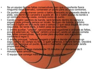 Se un equipo fai tres faltas consecutivas (sen que o opoñente fixera ningunha nese intervalo), contarase un punto para os seus contrarios.  Os puntos conseguiranse cando o balón é lanzado ou golpeado desde a pista, cae dentro da canastra e queda alí. Se o balón queda no borde e un contrario move a cesta, contará como un punto.  Cando o balón sae fora de banda, será lanzado dentro do campo e xogado pola primeira persoa en tocalo. No caso de dubida, o árbitro lanzará o balón en liña recta cara o campo. O que saca dispón de cinco segundos. Se tarda máis, o balón pasa ao opoñente.  O árbitro auxiliar, " umpire ", sancionará aos xogadores e anotará as faltas, avisará ademais ao " referee " (árbitro principal) cando un equipo cometa tres faltas consecutivas. Terá poder para expulsar aos xogadores conforme á regra 5.  O árbitro principal, " referee ", xogará o balón e decide cando está en xogo, dentro do campo ou fora, a quén pertence, e levará tempo. Decidirá cando se consigue un punto, levará o marcador  calquera outra tarefa propia dun árbitro.  O tempo será de dúas metades de 15 minutos cun descanso de 5 minutos entre ambas.  O equipo que consiga máis puntos será o vencedor. 